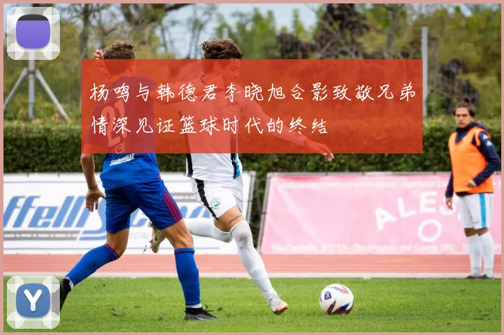 杨鸣与韩德君李晓旭合影致敬兄弟情深见证篮球时代的终结