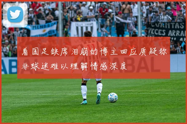 看国足缺席泪崩的博主回应质疑称非球迷难以理解情感深度