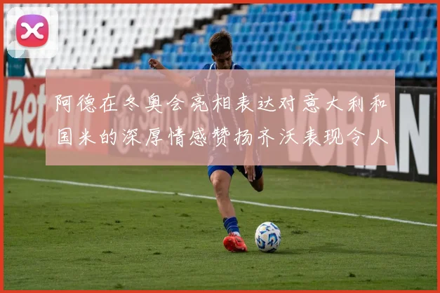 阿德在冬奥会亮相表达对意大利和国米的深厚情感赞扬齐沃表现令人惊喜