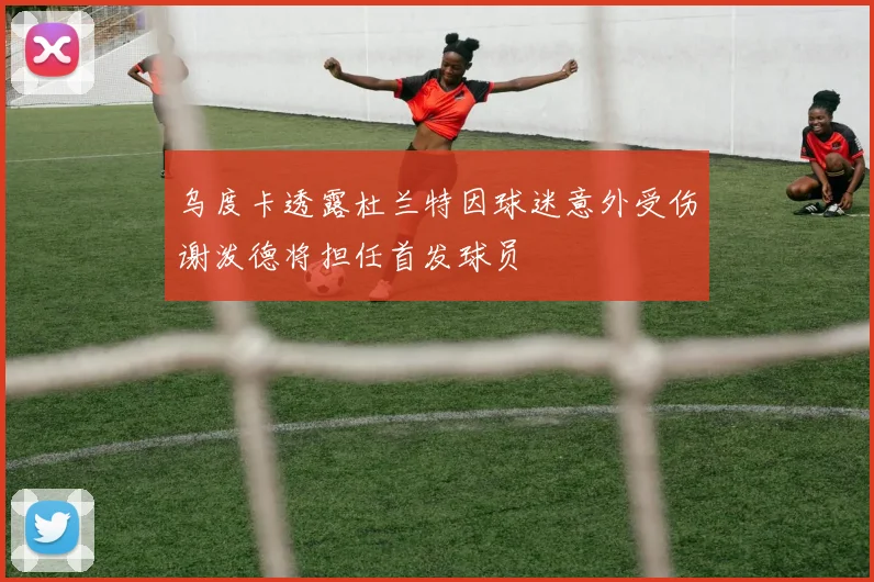 乌度卡透露杜兰特因球迷意外受伤谢泼德将担任首发球员