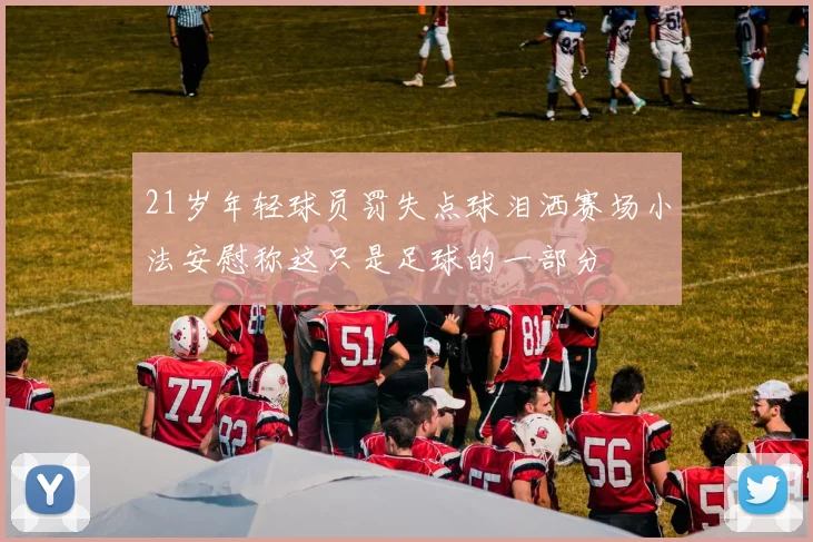 21岁年轻球员罚失点球泪洒赛场小法安慰称这只是足球的一部分