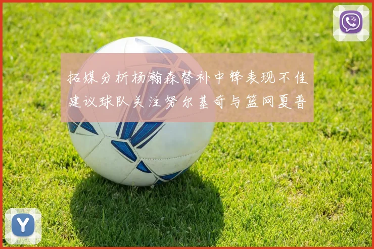 拓媒分析杨瀚森替补中锋表现不佳建议球队关注努尔基奇与篮网夏普
