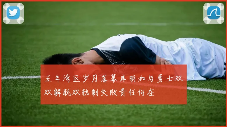 五年湾区岁月落幕库明加与勇士双双解脱双轨制失败责任何在