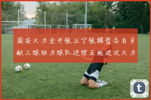 国安火力全开张玉宁张稀哲各自贡献三球助力球队连续五轮进攻火力猛增