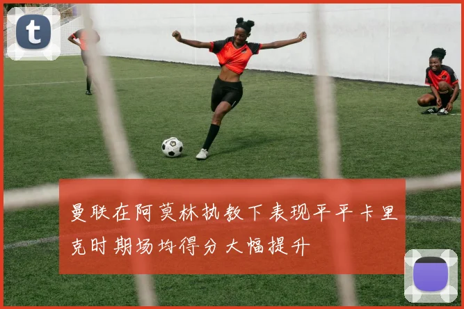 曼联在阿莫林执教下表现平平卡里克时期场均得分大幅提升