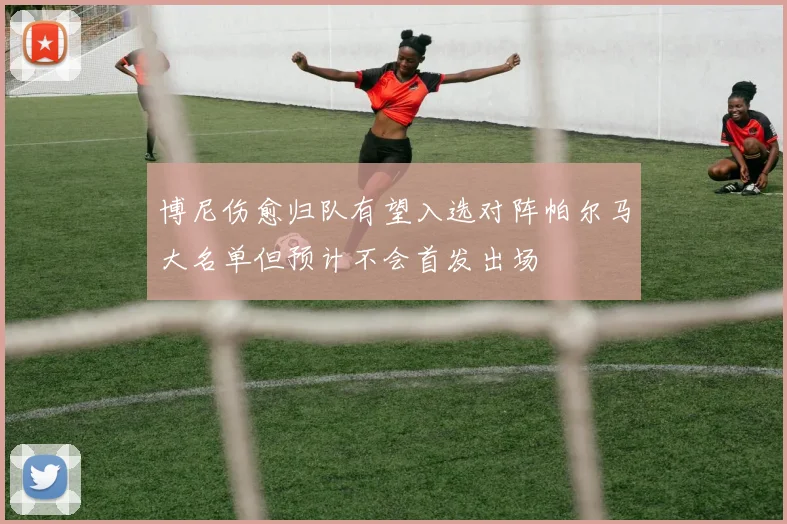 博尼伤愈归队有望入选对阵帕尔马大名单但预计不会首发出场